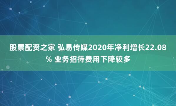 股票配资之家 弘易传媒2020年净利增长22.08% 业务招待费用下降较多