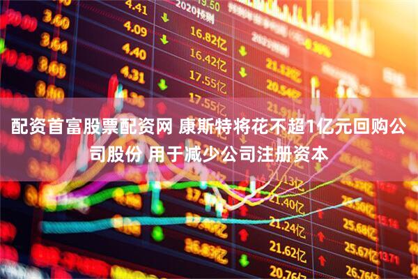 配资首富股票配资网 康斯特将花不超1亿元回购公司股份 用于减少公司注册资本