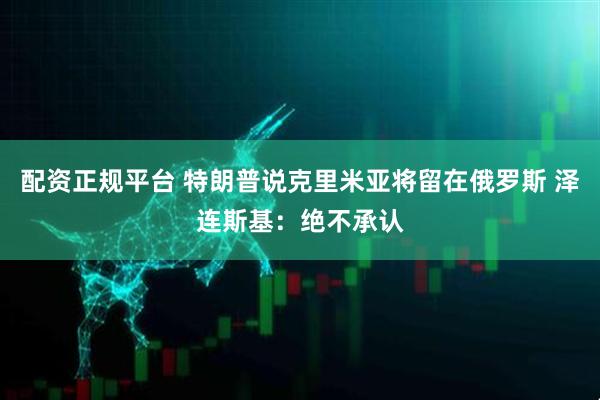 配资正规平台 特朗普说克里米亚将留在俄罗斯 泽连斯基：绝不承认