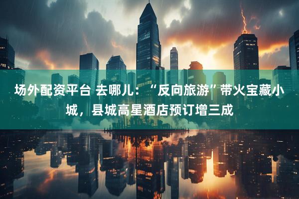场外配资平台 去哪儿：“反向旅游”带火宝藏小城，县城高星酒店预订增三成