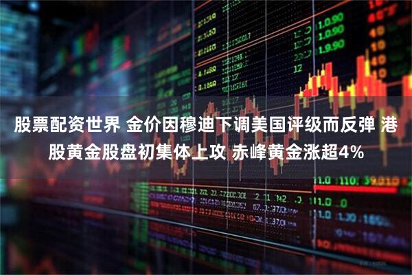 股票配资世界 金价因穆迪下调美国评级而反弹 港股黄金股盘初集体上攻 赤峰黄金涨超4%