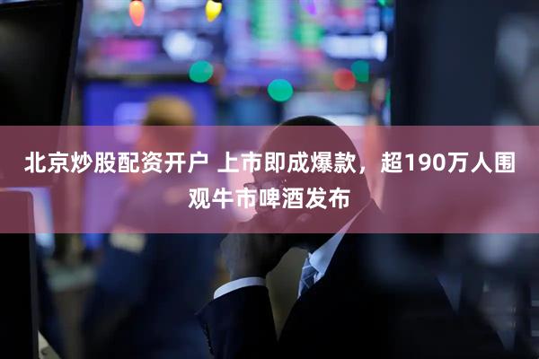 北京炒股配资开户 上市即成爆款，超190万人围观牛市啤酒发布