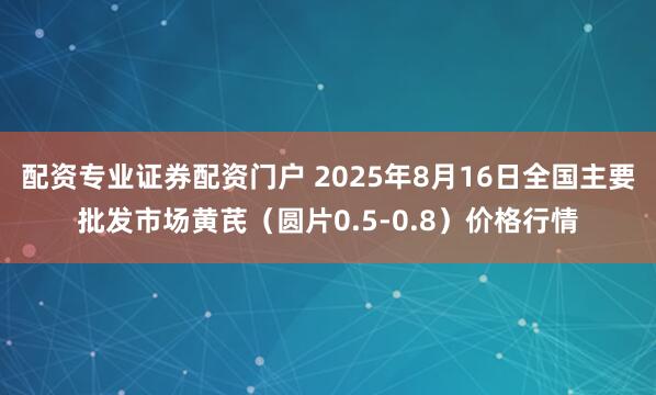 配资专业证券配资门户 2025年8月16日全国主要批发市场黄芪（圆片0.5-0.8）价格行情