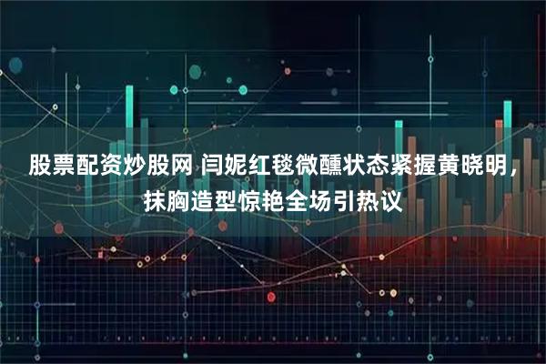 股票配资炒股网 闫妮红毯微醺状态紧握黄晓明，抹胸造型惊艳全场引热议
