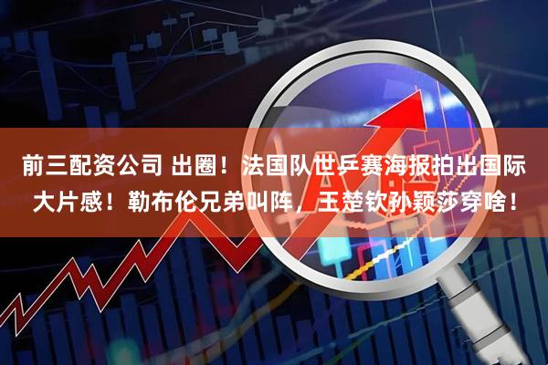前三配资公司 出圈！法国队世乒赛海报拍出国际大片感！勒布伦兄弟叫阵，王楚钦孙颖莎穿啥！