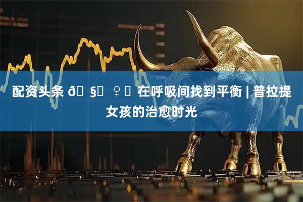 配资头条 🧘♀️在呼吸间找到平衡 | 普拉提女孩的治愈时光