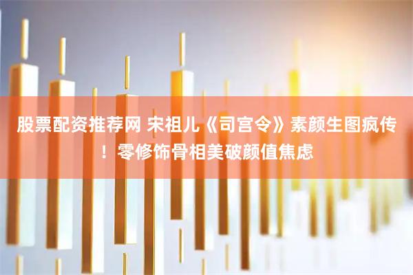 股票配资推荐网 宋祖儿《司宫令》素颜生图疯传！零修饰骨相美破颜值焦虑