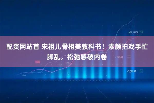 配资网站首 宋祖儿骨相美教科书！素颜拍戏手忙脚乱，松弛感破内卷