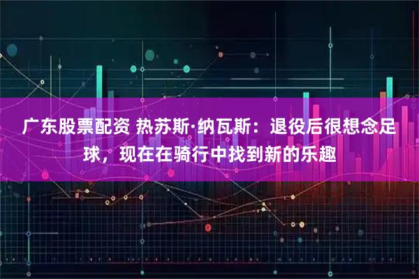 广东股票配资 热苏斯·纳瓦斯：退役后很想念足球，现在在骑行中找到新的乐趣