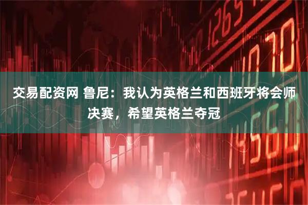 交易配资网 鲁尼：我认为英格兰和西班牙将会师决赛，希望英格兰夺冠