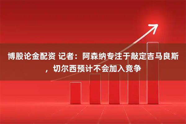 博股论金配资 记者：阿森纳专注于敲定吉马良斯，切尔西预计不会加入竞争
