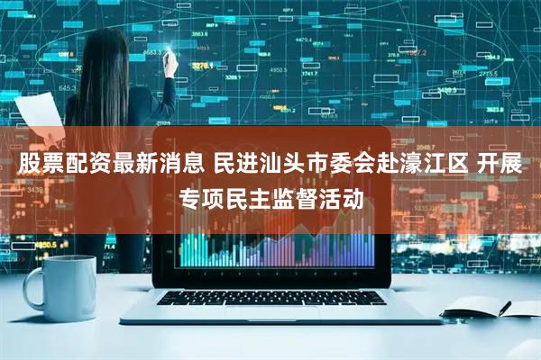 股票配资最新消息 民进汕头市委会赴濠江区 开展专项民主监督活动