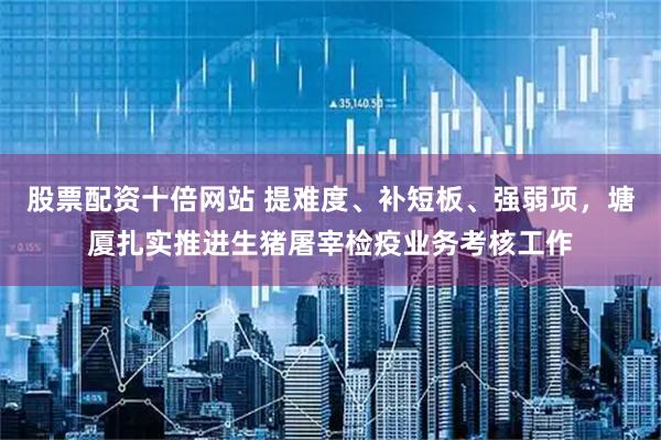 股票配资十倍网站 提难度、补短板、强弱项，塘厦扎实推进生猪屠宰检疫业务考核工作